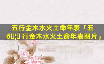 五行金木水火土命年表「五 🦆 行金木水火土命年表图片」